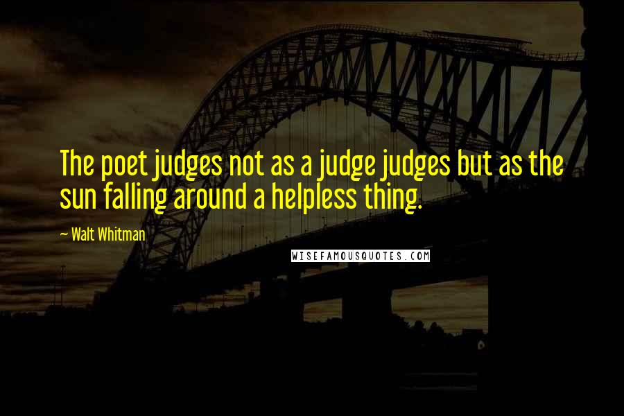 Walt Whitman Quotes: The poet judges not as a judge judges but as the sun falling around a helpless thing.