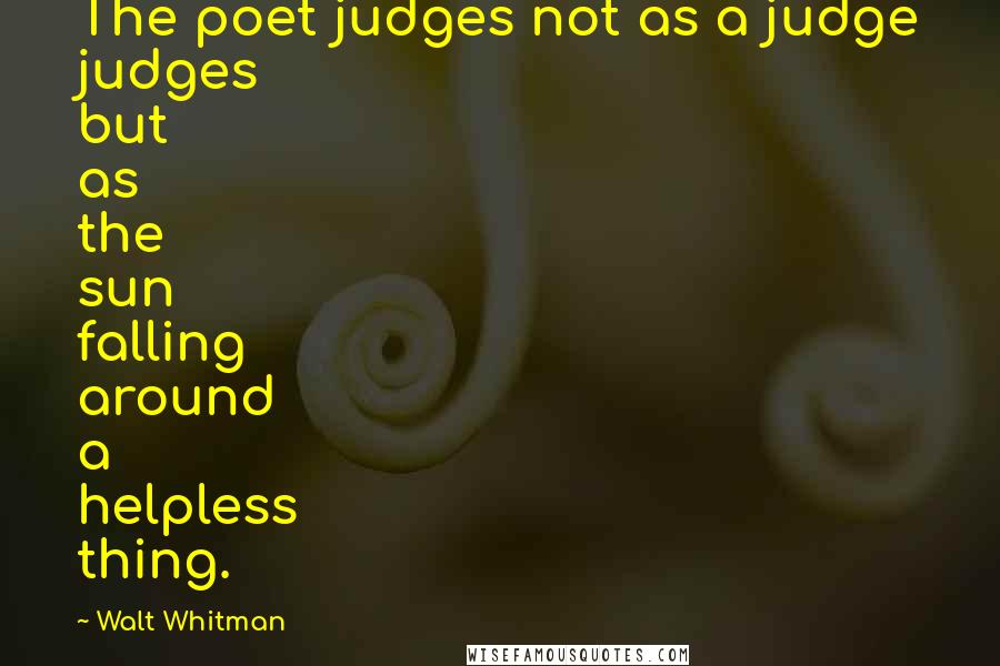 Walt Whitman Quotes: The poet judges not as a judge judges but as the sun falling around a helpless thing.