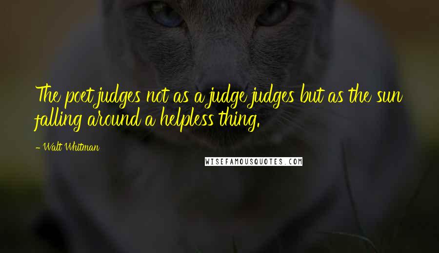 Walt Whitman Quotes: The poet judges not as a judge judges but as the sun falling around a helpless thing.