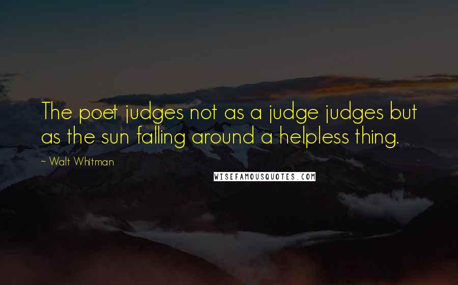 Walt Whitman Quotes: The poet judges not as a judge judges but as the sun falling around a helpless thing.