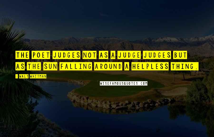 Walt Whitman Quotes: The poet judges not as a judge judges but as the sun falling around a helpless thing.