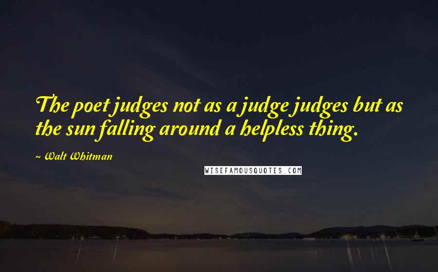 Walt Whitman Quotes: The poet judges not as a judge judges but as the sun falling around a helpless thing.