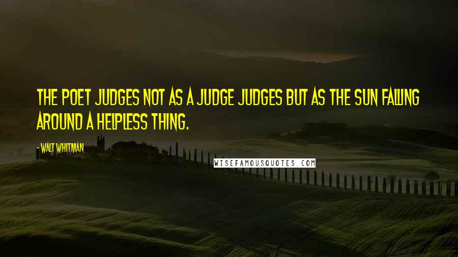 Walt Whitman Quotes: The poet judges not as a judge judges but as the sun falling around a helpless thing.