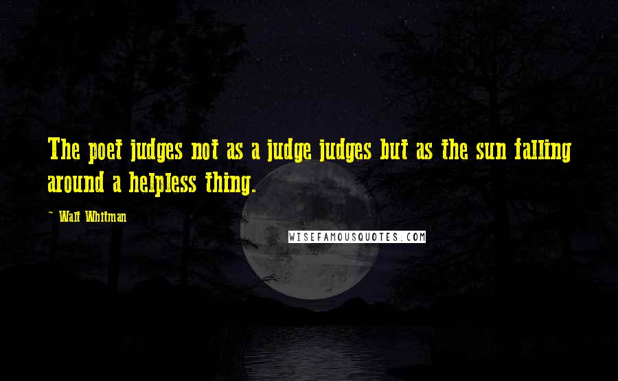 Walt Whitman Quotes: The poet judges not as a judge judges but as the sun falling around a helpless thing.