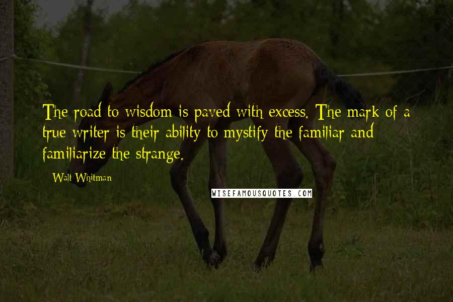 Walt Whitman Quotes: The road to wisdom is paved with excess. The mark of a true writer is their ability to mystify the familiar and familiarize the strange.