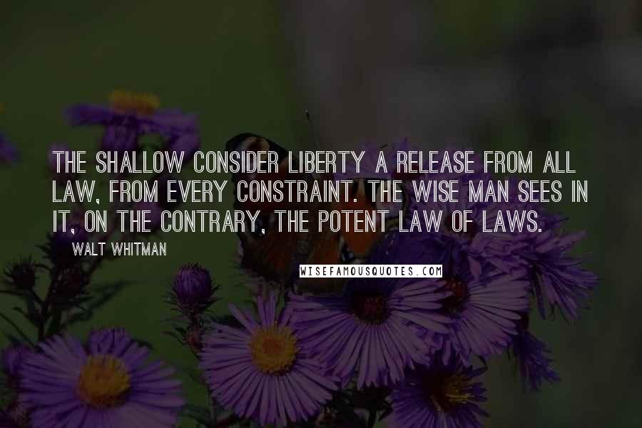 Walt Whitman Quotes: The shallow consider liberty a release from all law, from every constraint. The wise man sees in it, on the contrary, the potent Law of Laws.