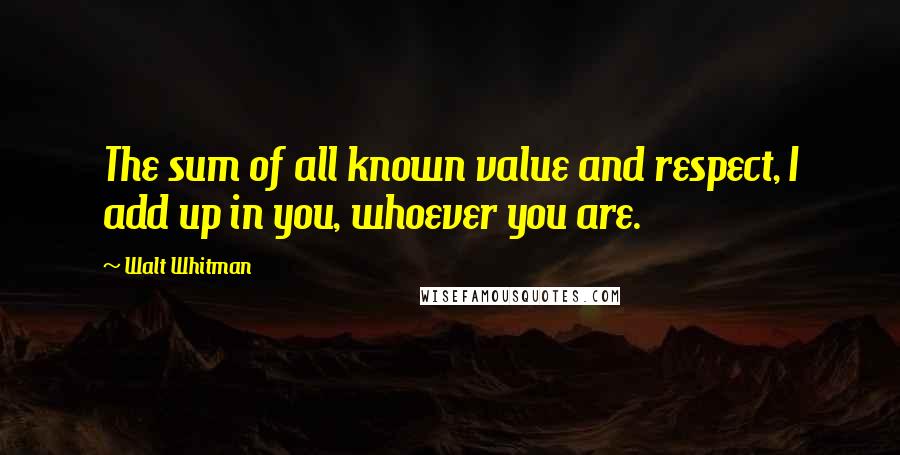Walt Whitman Quotes: The sum of all known value and respect, I add up in you, whoever you are.