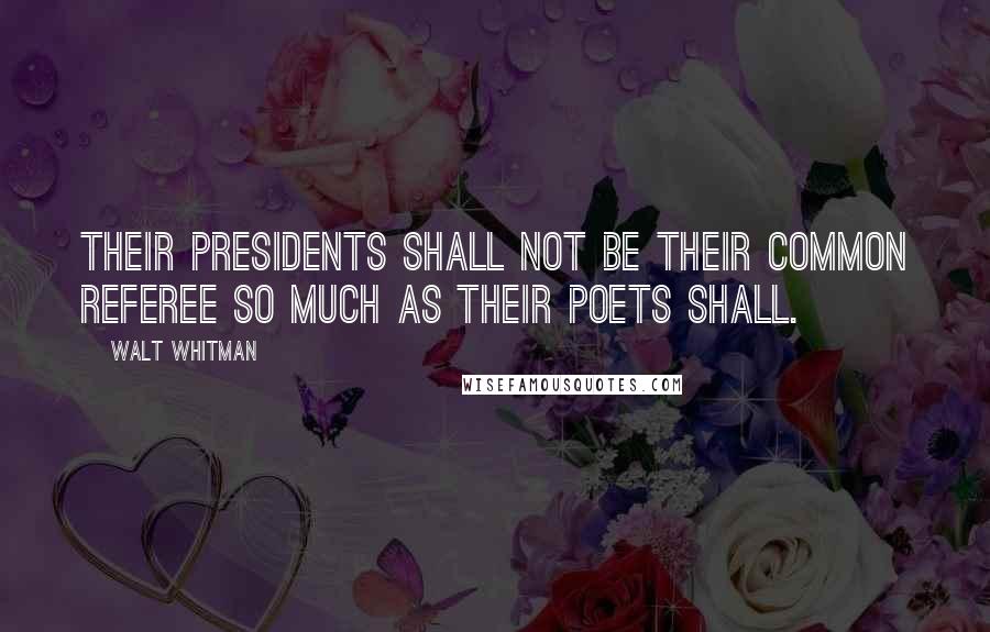 Walt Whitman Quotes: Their Presidents shall not be their common referee so much as their poets shall.