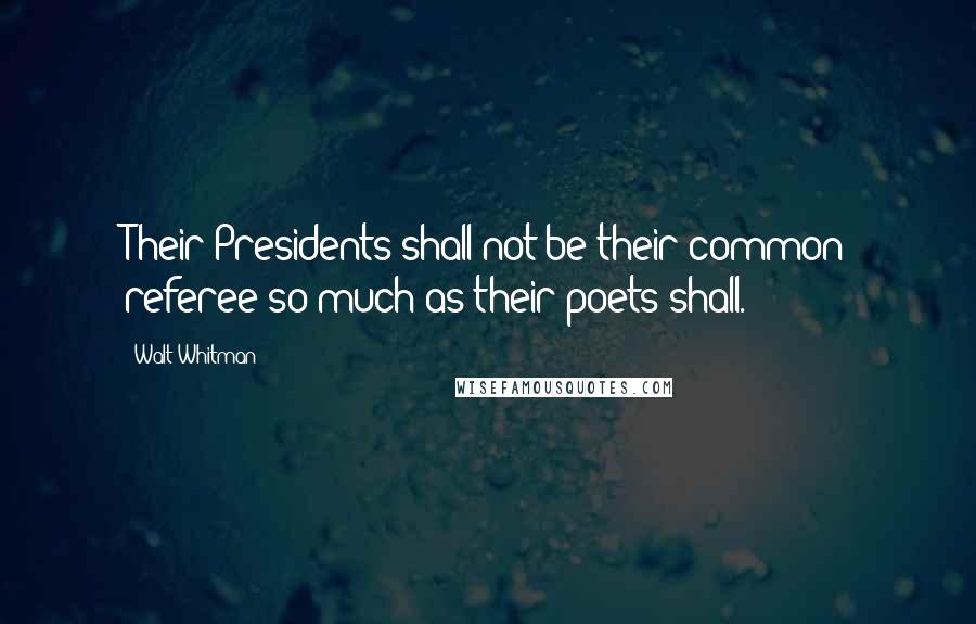 Walt Whitman Quotes: Their Presidents shall not be their common referee so much as their poets shall.