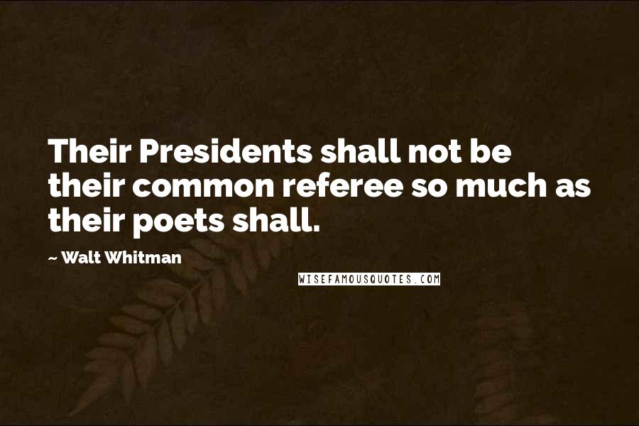 Walt Whitman Quotes: Their Presidents shall not be their common referee so much as their poets shall.