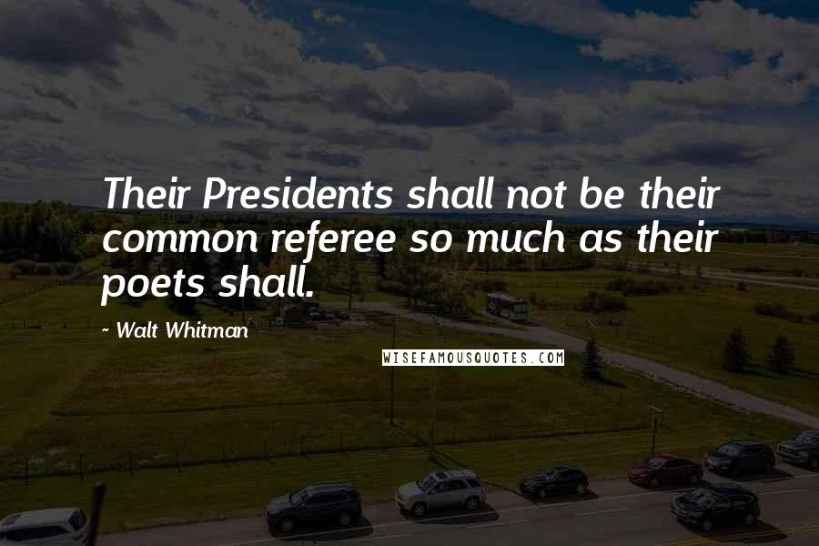 Walt Whitman Quotes: Their Presidents shall not be their common referee so much as their poets shall.