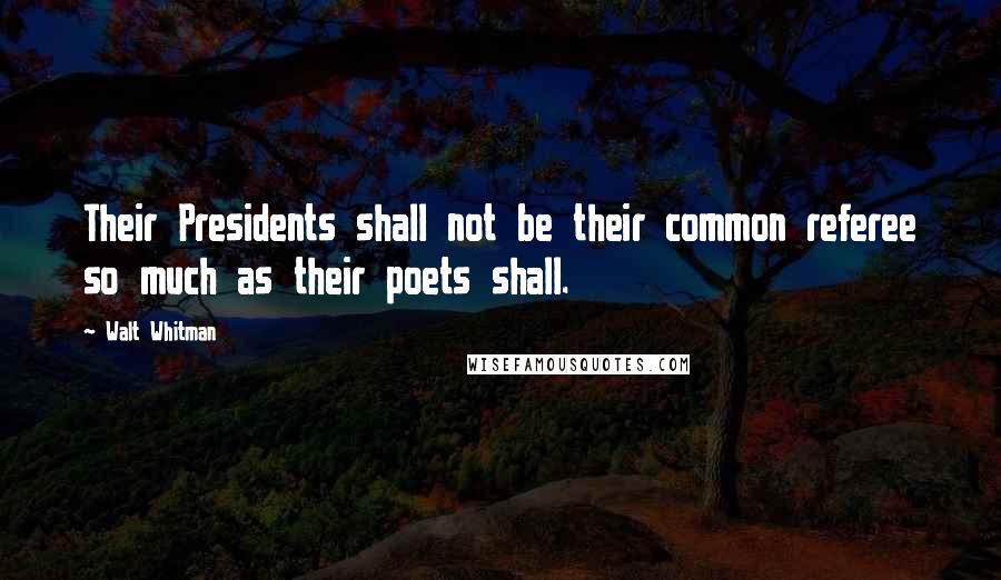 Walt Whitman Quotes: Their Presidents shall not be their common referee so much as their poets shall.