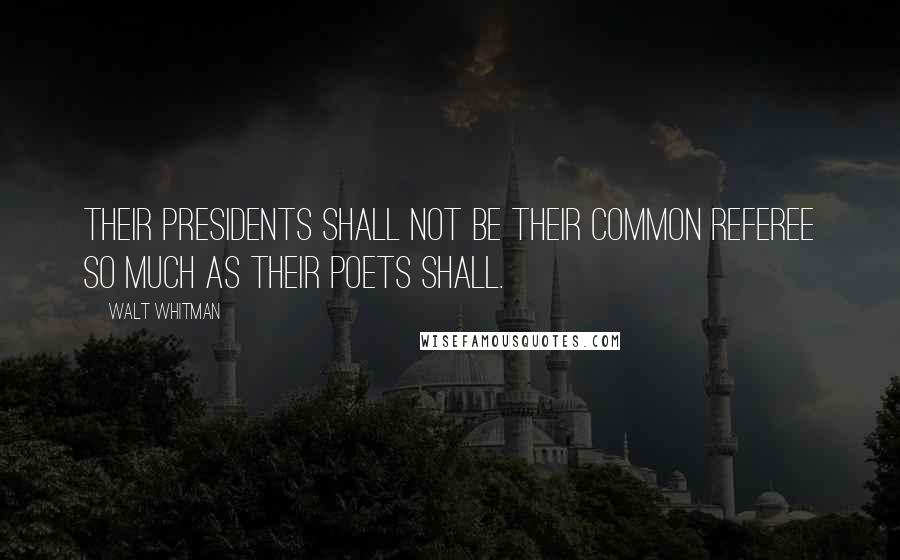 Walt Whitman Quotes: Their Presidents shall not be their common referee so much as their poets shall.