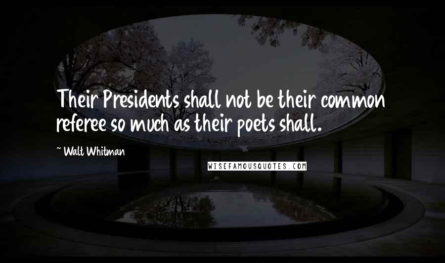 Walt Whitman Quotes: Their Presidents shall not be their common referee so much as their poets shall.