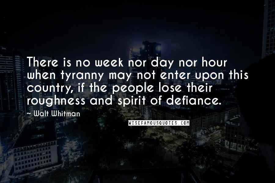 Walt Whitman Quotes: There is no week nor day nor hour when tyranny may not enter upon this country, if the people lose their roughness and spirit of defiance.