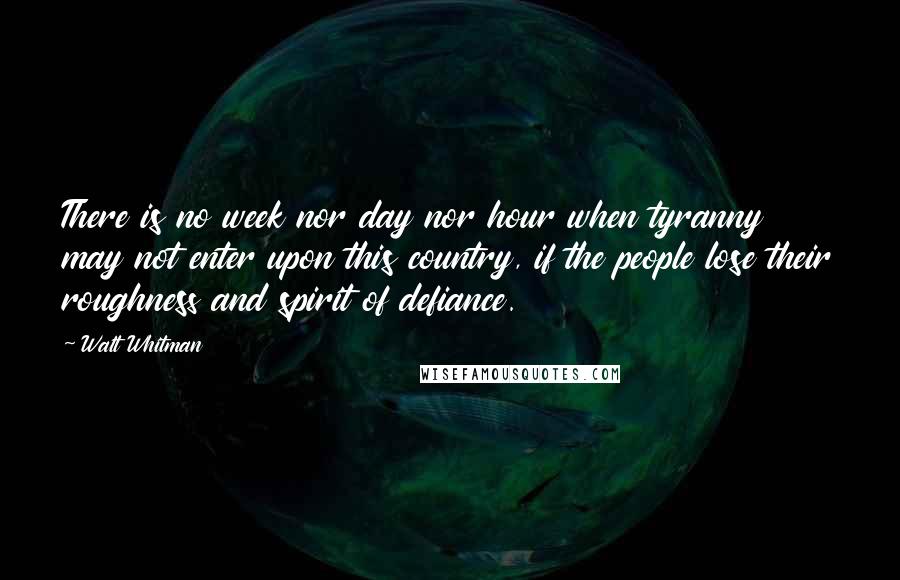 Walt Whitman Quotes: There is no week nor day nor hour when tyranny may not enter upon this country, if the people lose their roughness and spirit of defiance.