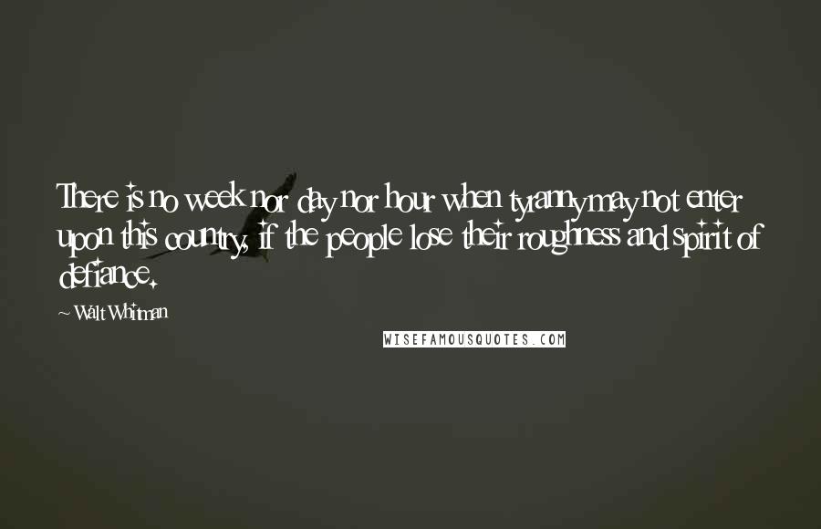 Walt Whitman Quotes: There is no week nor day nor hour when tyranny may not enter upon this country, if the people lose their roughness and spirit of defiance.