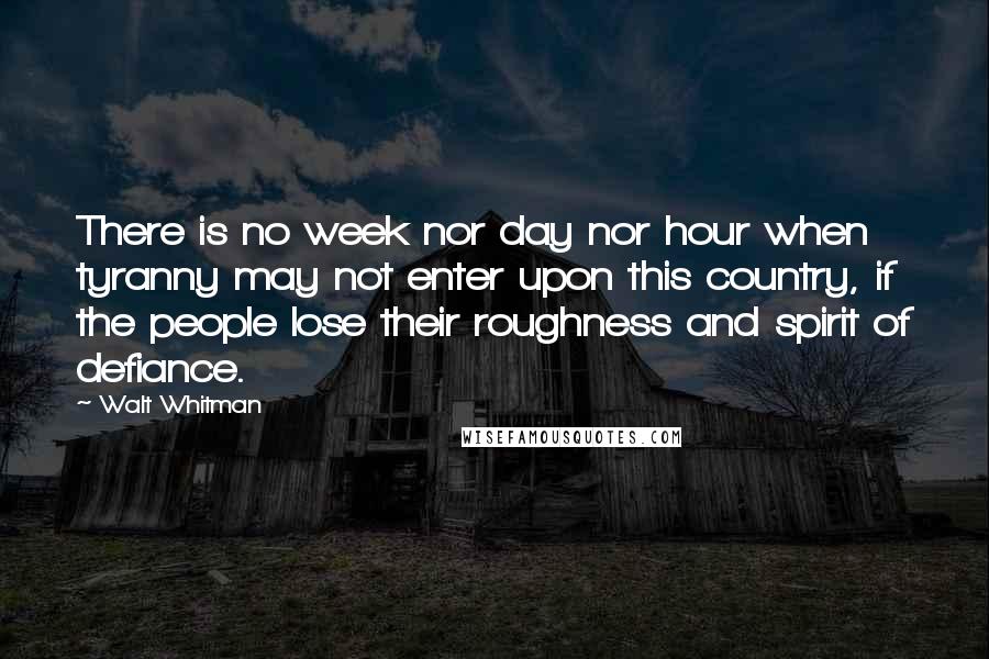 Walt Whitman Quotes: There is no week nor day nor hour when tyranny may not enter upon this country, if the people lose their roughness and spirit of defiance.