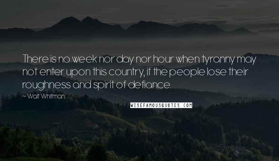 Walt Whitman Quotes: There is no week nor day nor hour when tyranny may not enter upon this country, if the people lose their roughness and spirit of defiance.