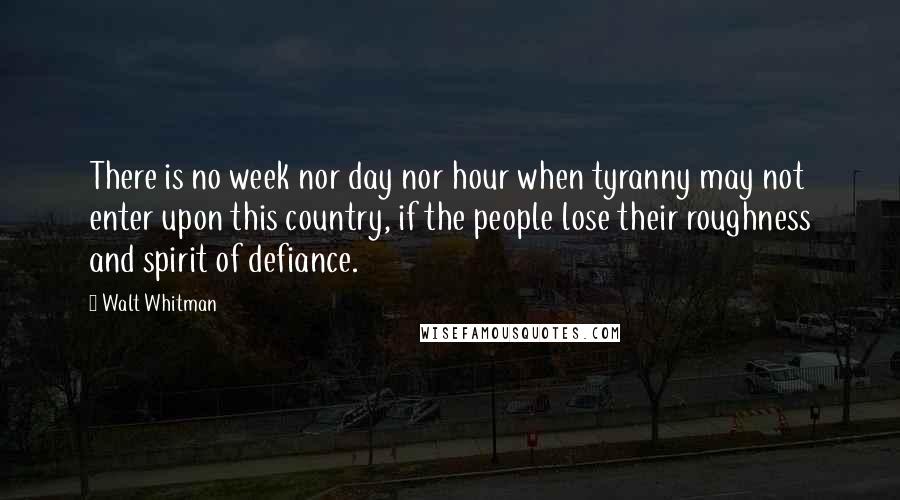 Walt Whitman Quotes: There is no week nor day nor hour when tyranny may not enter upon this country, if the people lose their roughness and spirit of defiance.