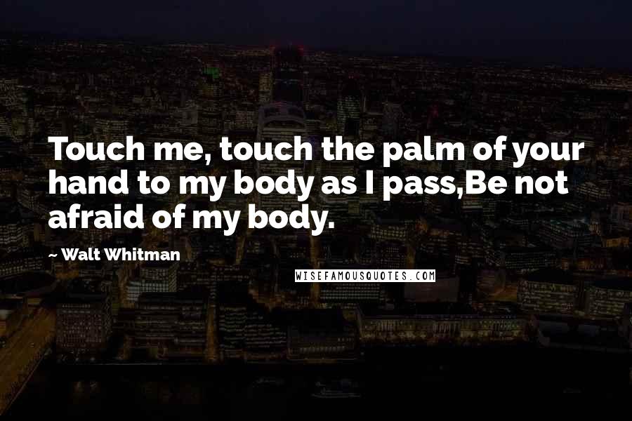 Walt Whitman Quotes: Touch me, touch the palm of your hand to my body as I pass,Be not afraid of my body.