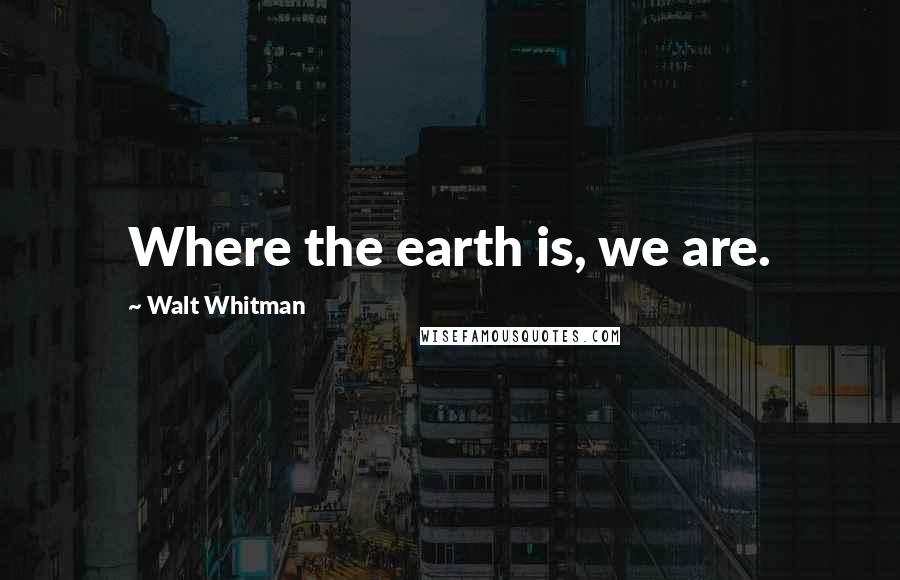 Walt Whitman Quotes: Where the earth is, we are.