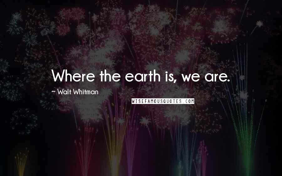 Walt Whitman Quotes: Where the earth is, we are.