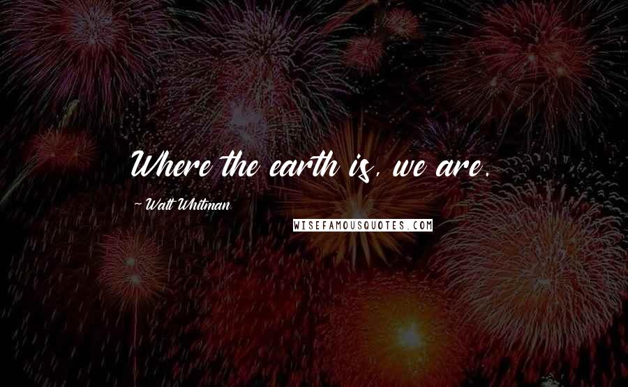 Walt Whitman Quotes: Where the earth is, we are.