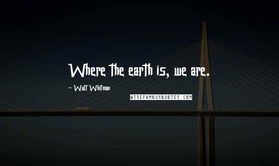 Walt Whitman Quotes: Where the earth is, we are.