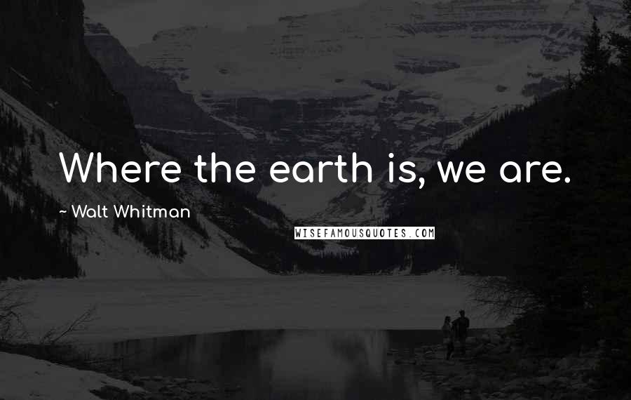 Walt Whitman Quotes: Where the earth is, we are.