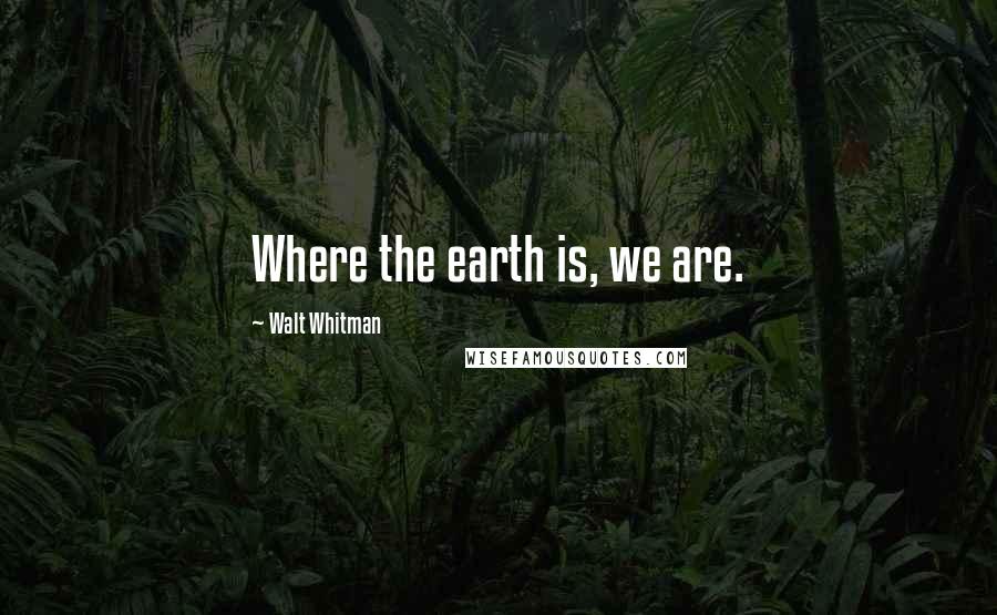 Walt Whitman Quotes: Where the earth is, we are.