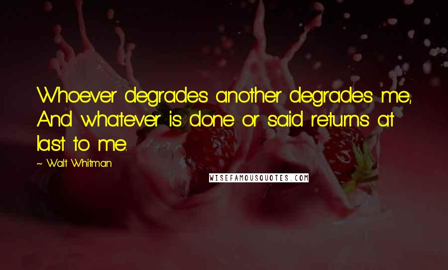 Walt Whitman Quotes: Whoever degrades another degrades me, And whatever is done or said returns at last to me.