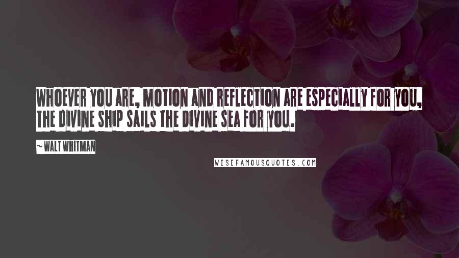 Walt Whitman Quotes: Whoever you are, motion and reflection are especially for you, The divine ship sails the divine sea for you.