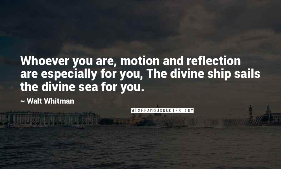 Walt Whitman Quotes: Whoever you are, motion and reflection are especially for you, The divine ship sails the divine sea for you.