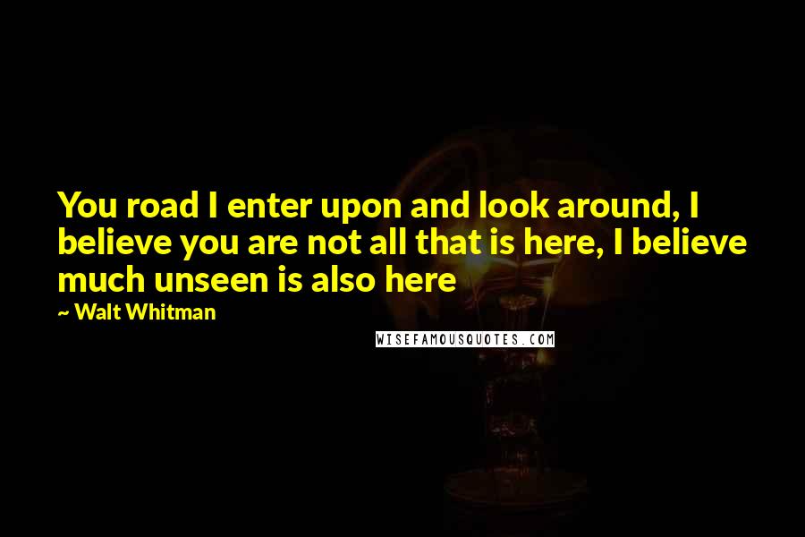 Walt Whitman Quotes: You road I enter upon and look around, I believe you are not all that is here, I believe much unseen is also here