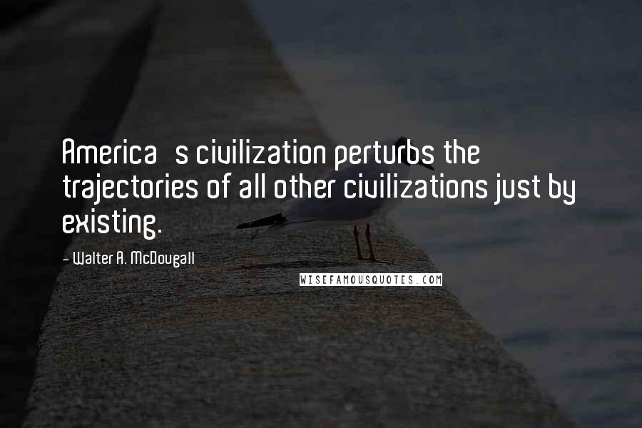 Walter A. McDougall Quotes: America's civilization perturbs the trajectories of all other civilizations just by existing.