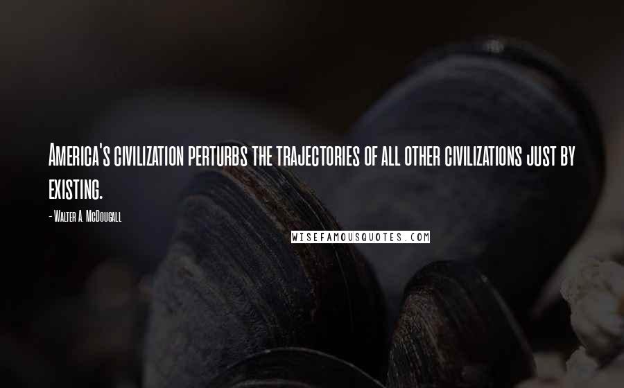 Walter A. McDougall Quotes: America's civilization perturbs the trajectories of all other civilizations just by existing.