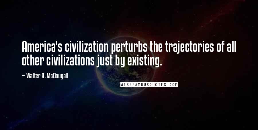 Walter A. McDougall Quotes: America's civilization perturbs the trajectories of all other civilizations just by existing.
