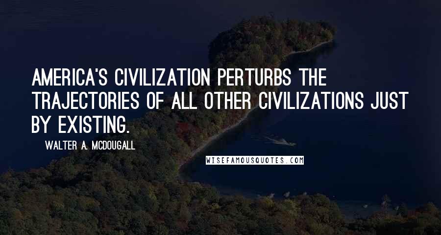 Walter A. McDougall Quotes: America's civilization perturbs the trajectories of all other civilizations just by existing.