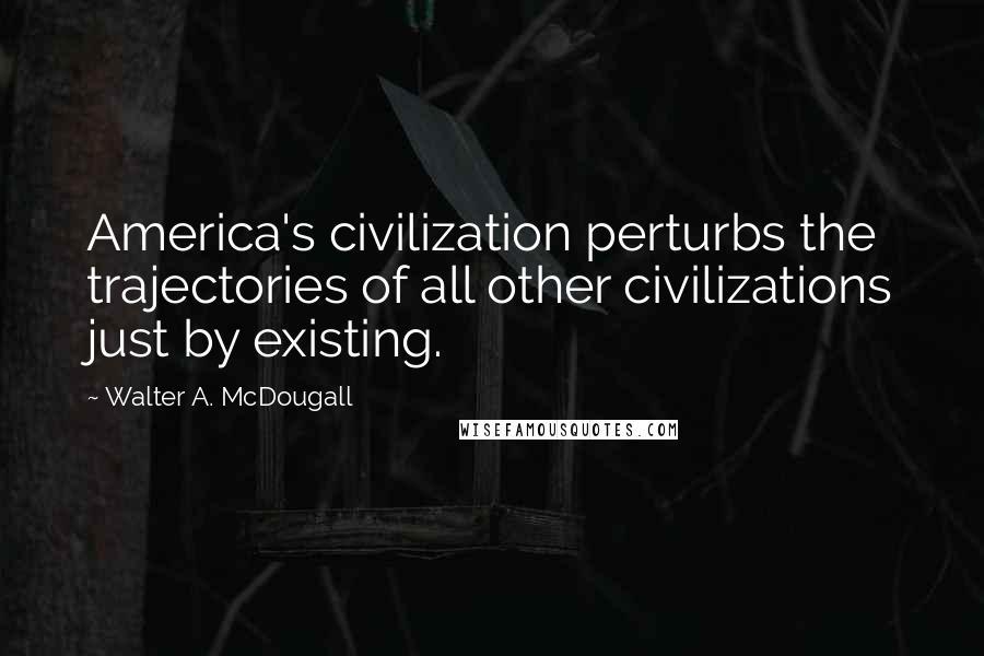 Walter A. McDougall Quotes: America's civilization perturbs the trajectories of all other civilizations just by existing.