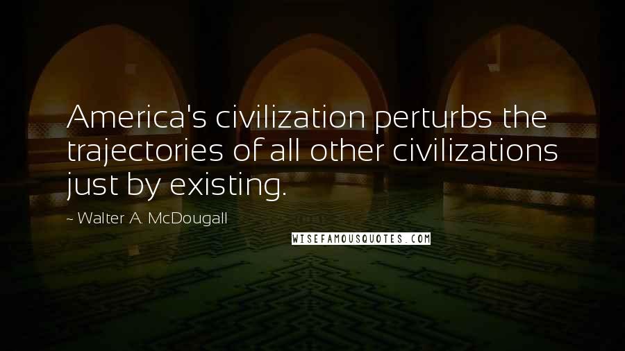 Walter A. McDougall Quotes: America's civilization perturbs the trajectories of all other civilizations just by existing.