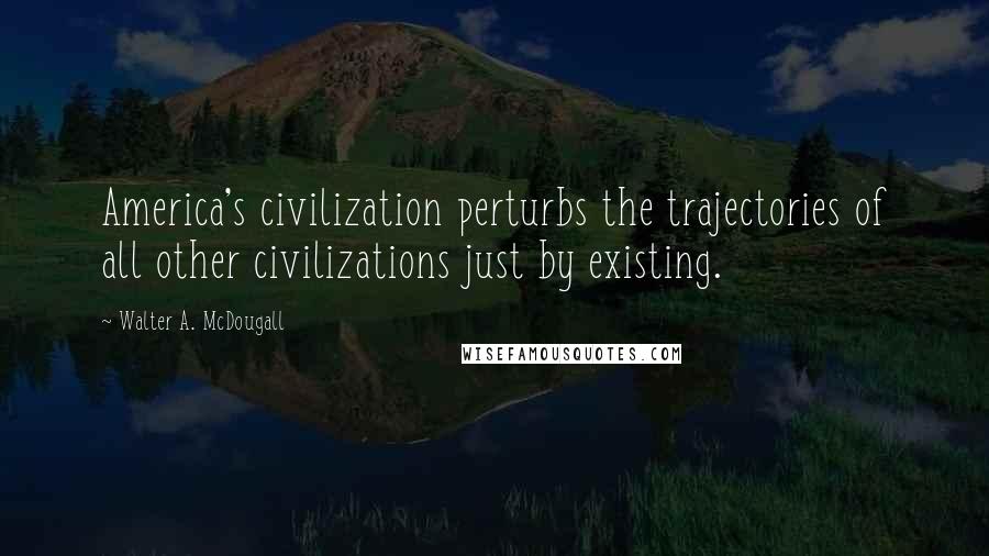 Walter A. McDougall Quotes: America's civilization perturbs the trajectories of all other civilizations just by existing.