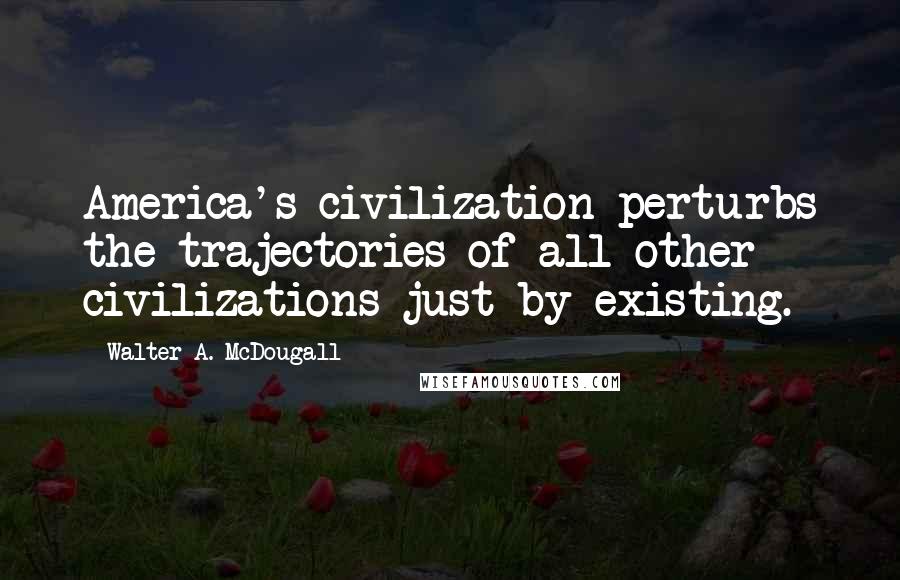 Walter A. McDougall Quotes: America's civilization perturbs the trajectories of all other civilizations just by existing.