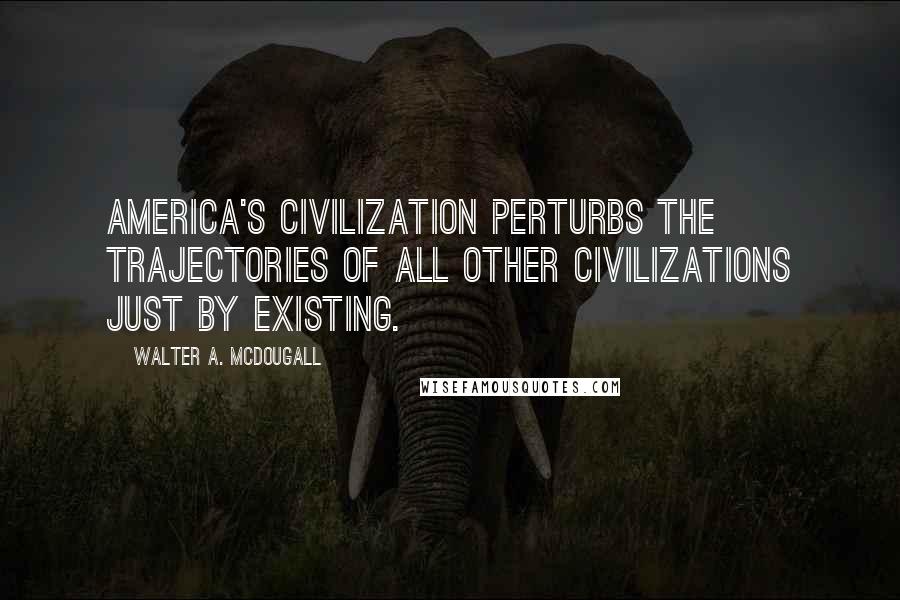 Walter A. McDougall Quotes: America's civilization perturbs the trajectories of all other civilizations just by existing.