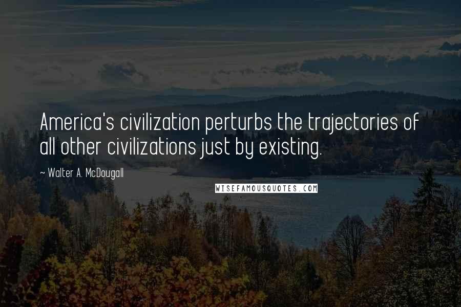 Walter A. McDougall Quotes: America's civilization perturbs the trajectories of all other civilizations just by existing.