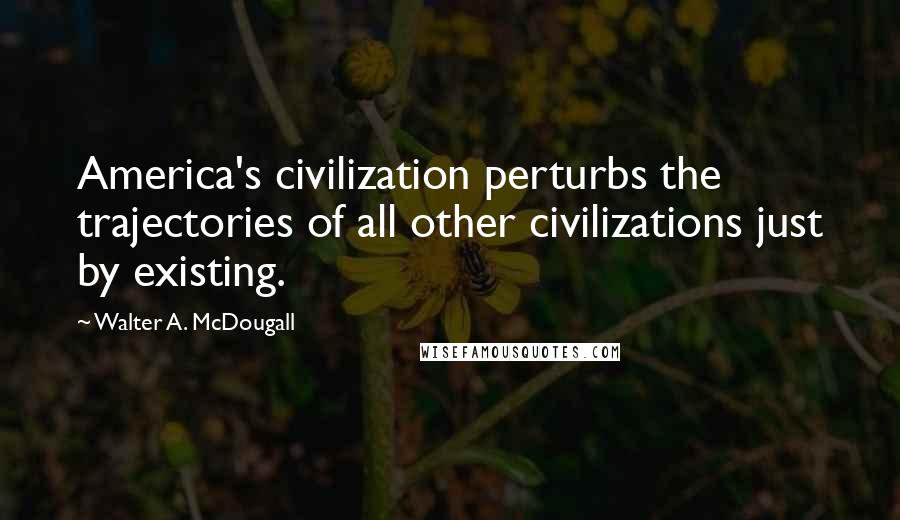 Walter A. McDougall Quotes: America's civilization perturbs the trajectories of all other civilizations just by existing.