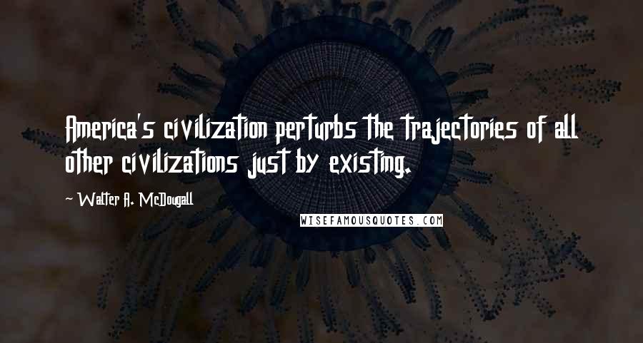 Walter A. McDougall Quotes: America's civilization perturbs the trajectories of all other civilizations just by existing.