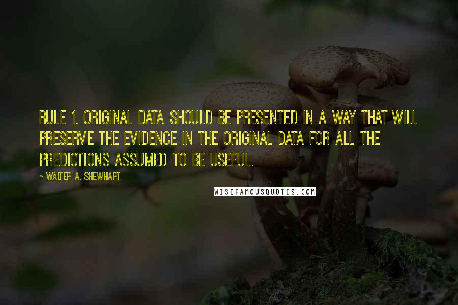 Walter A. Shewhart Quotes: Rule 1. Original data should be presented in a way that will preserve the evidence in the original data for all the predictions assumed to be useful.