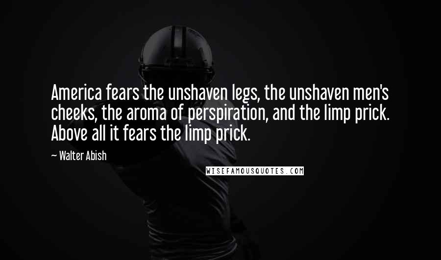 Walter Abish Quotes: America fears the unshaven legs, the unshaven men's cheeks, the aroma of perspiration, and the limp prick. Above all it fears the limp prick.