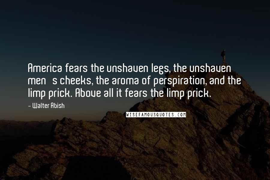 Walter Abish Quotes: America fears the unshaven legs, the unshaven men's cheeks, the aroma of perspiration, and the limp prick. Above all it fears the limp prick.